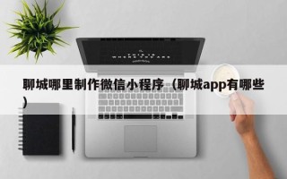 孟津聊城哪里制作微信小程序（聊城app有哪些）