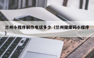 孟津兰州小程序制作电话多少（兰州健康码小程序）
